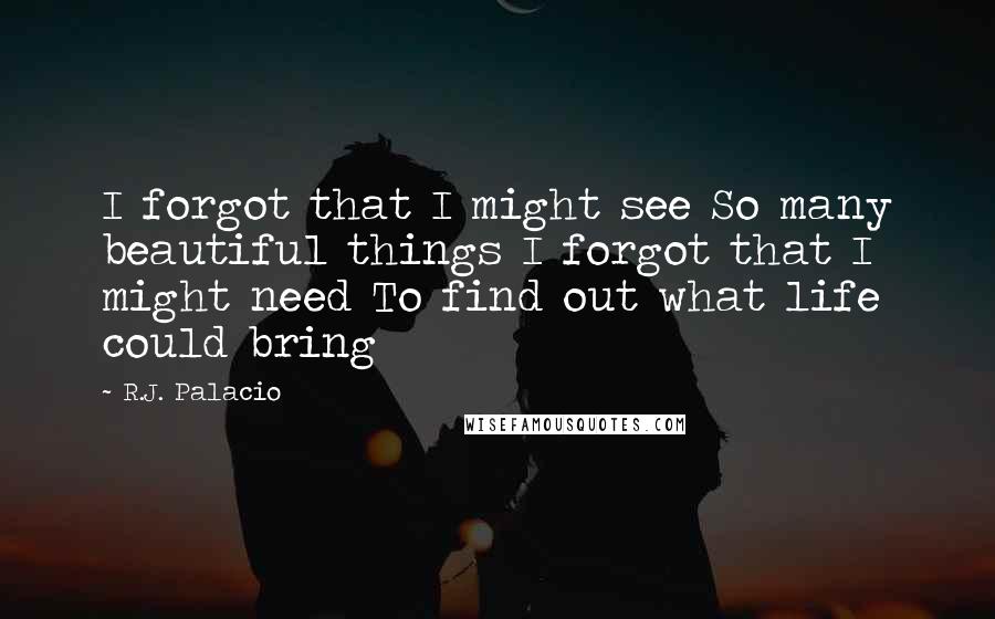 R.J. Palacio quotes: I forgot that I might see So many beautiful things I forgot that I might need To find out what life could bring