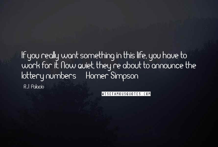 R.J. Palacio quotes: If you really want something in this life, you have to work for it. Now quiet, they're about to announce the lottery numbers! - Homer Simpson R.J. Palacio quotes: If you really want something in this life, you have to work for it. Now quiet, they're about to announce the lottery numbers! - Homer Simpson
