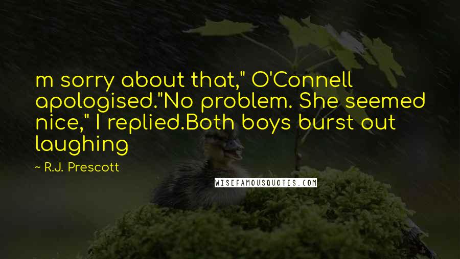 R.J. Prescott quotes: m sorry about that," O'Connell apologised."No problem. She seemed nice," I replied.Both boys burst out laughing