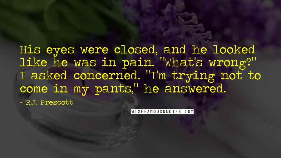 R.J. Prescott quotes: His eyes were closed, and he looked like he was in pain. "What's wrong?" I asked concerned. "I'm trying not to come in my pants," he answered.