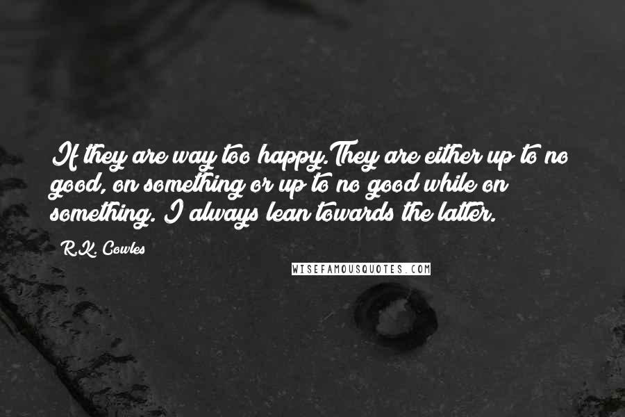 R.K. Cowles quotes: If they are way too happy.They are either up to no good, on something or up to no good while on something. I always lean towards the latter.