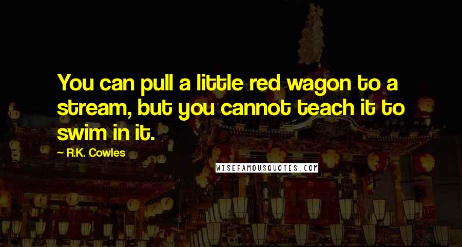 R.K. Cowles quotes: You can pull a little red wagon to a stream, but you cannot teach it to swim in it.