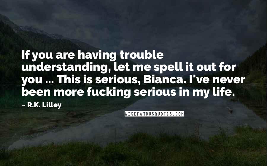 R.K. Lilley quotes: If you are having trouble understanding, let me spell it out for you ... This is serious, Bianca. I've never been more fucking serious in my life.