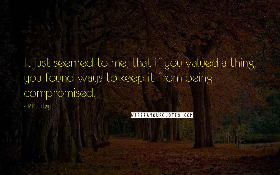 R.K. Lilley quotes: It just seemed to me, that if you valued a thing, you found ways to keep it from being compromised.