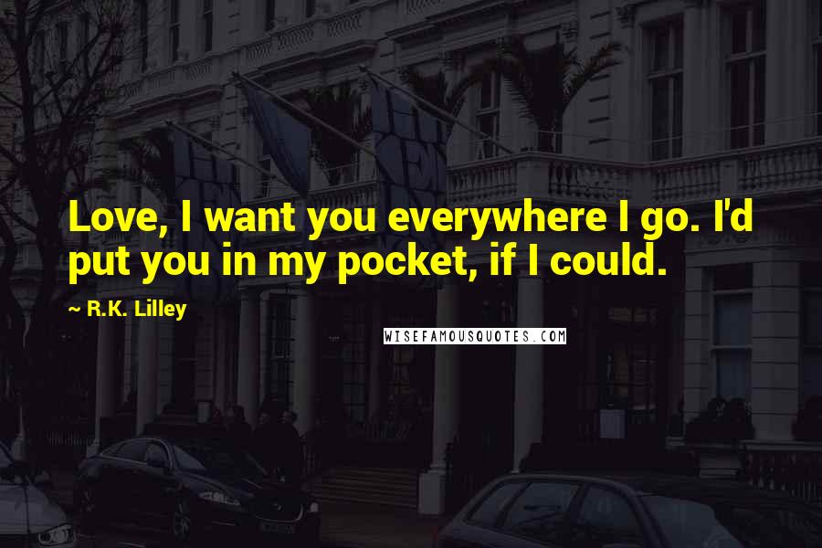 R.K. Lilley quotes: Love, I want you everywhere I go. I'd put you in my pocket, if I could.