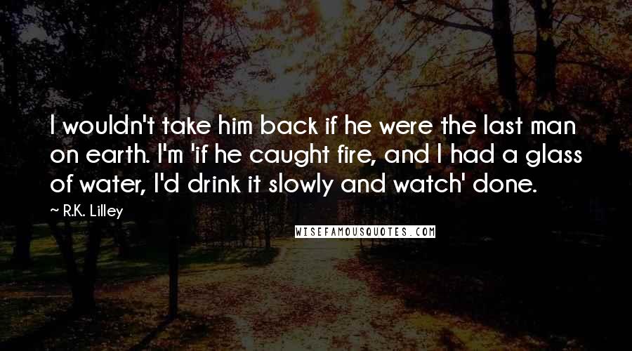 R.K. Lilley quotes: I wouldn't take him back if he were the last man on earth. I'm 'if he caught fire, and I had a glass of water, I'd drink it slowly and