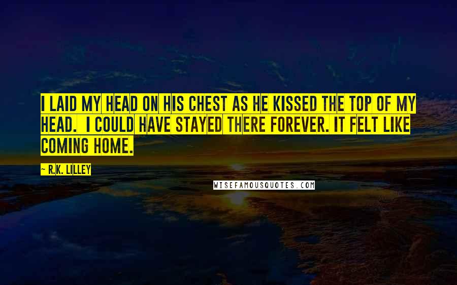 R.K. Lilley quotes: I laid my head on his chest as he kissed the top of my head. I could have stayed there forever. It felt like coming home.