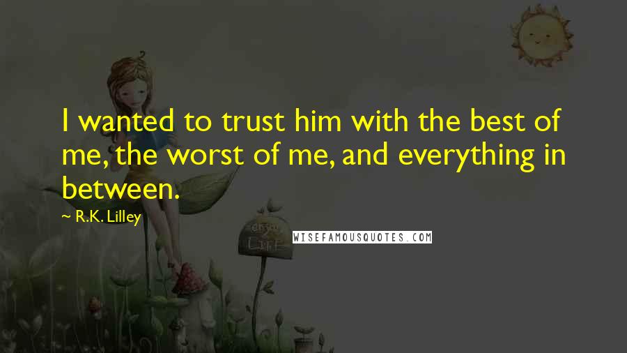 R.K. Lilley quotes: I wanted to trust him with the best of me, the worst of me, and everything in between.