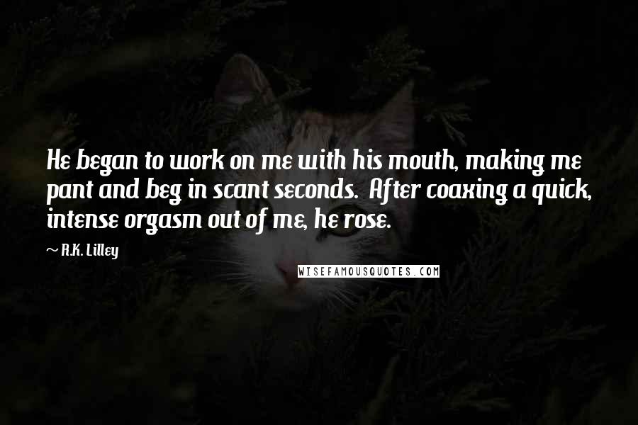 R.K. Lilley quotes: He began to work on me with his mouth, making me pant and beg in scant seconds. After coaxing a quick, intense orgasm out of me, he rose.