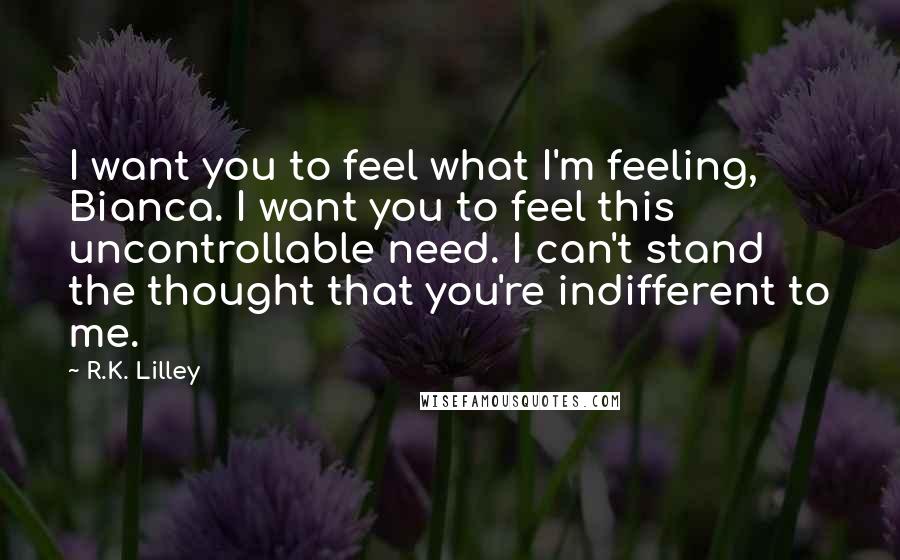 R.K. Lilley quotes: I want you to feel what I'm feeling, Bianca. I want you to feel this uncontrollable need. I can't stand the thought that you're indifferent to me.