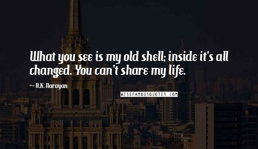 R.K. Narayan quotes: What you see is my old shell; inside it's all changed. You can't share my life.