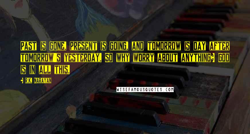R.K. Narayan quotes: Past is gone, present is going, and tomorrow is day after tomorrow's yesterday. So why worry about anything? God is in all this. R.K. Narayan quotes: Past is gone, present is going, and tomorrow is day after tomorrow's yesterday. So why worry about anything? God is in all this.