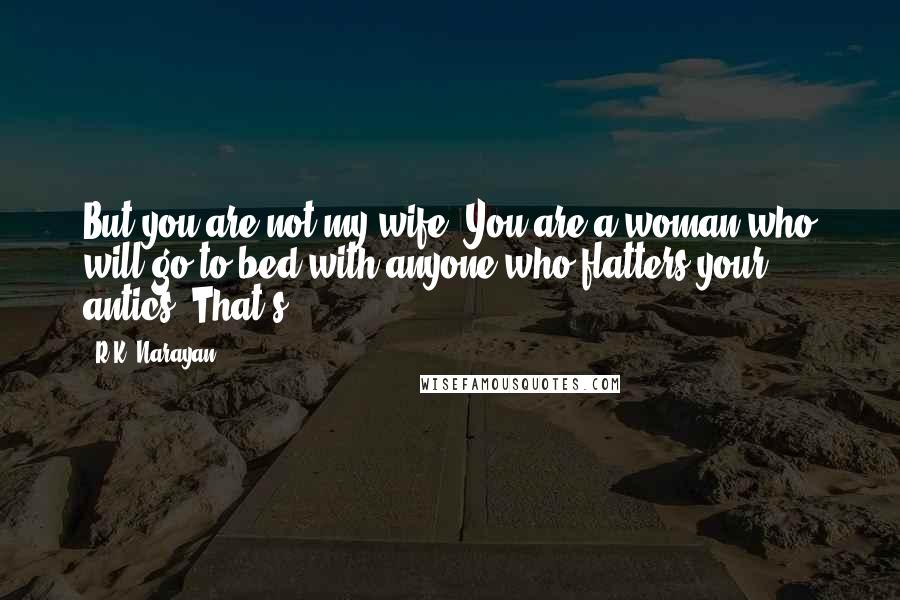 R.K. Narayan quotes: But you are not my wife. You are a woman who will go to bed with anyone who flatters your antics. That's R.K. Narayan quotes: But you are not my wife. You are a woman who will go to bed with anyone who flatters your antics. That's