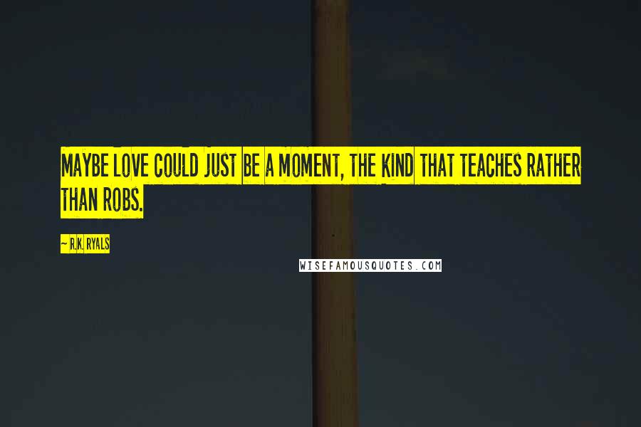 R.K. Ryals quotes: Maybe love could just be a moment, the kind that teaches rather than robs.