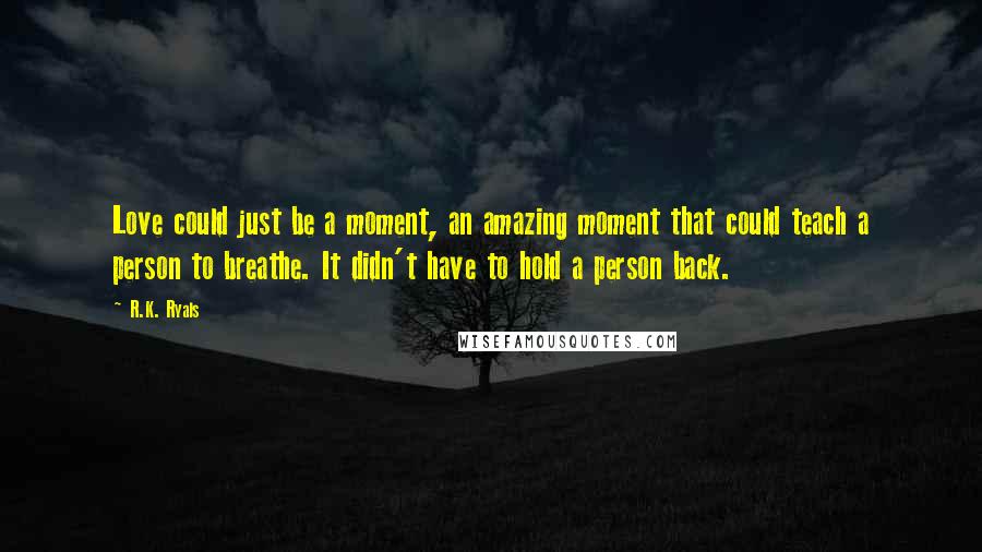 R.K. Ryals quotes: Love could just be a moment, an amazing moment that could teach a person to breathe. It didn't have to hold a person back.