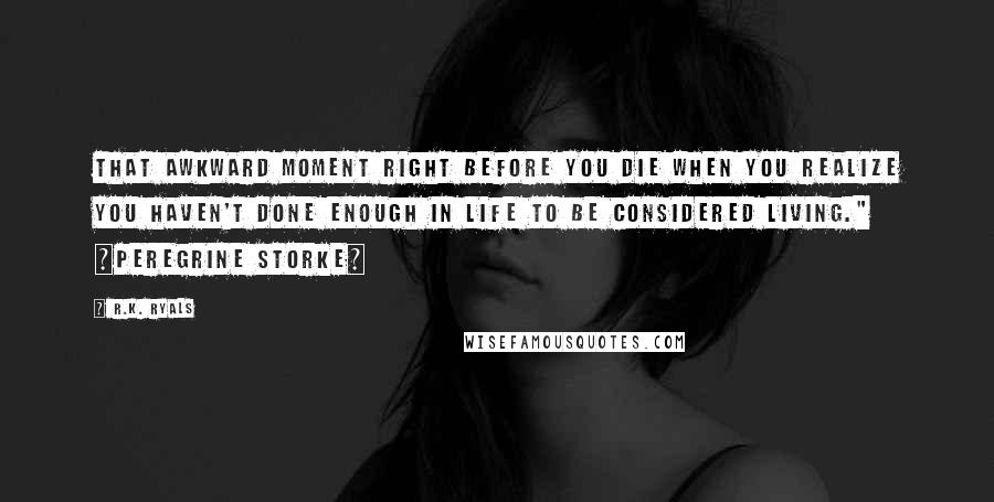 R.K. Ryals quotes: That awkward moment right before you die when you realize you haven't done enough in life to be considered living." ~Peregrine Storke~