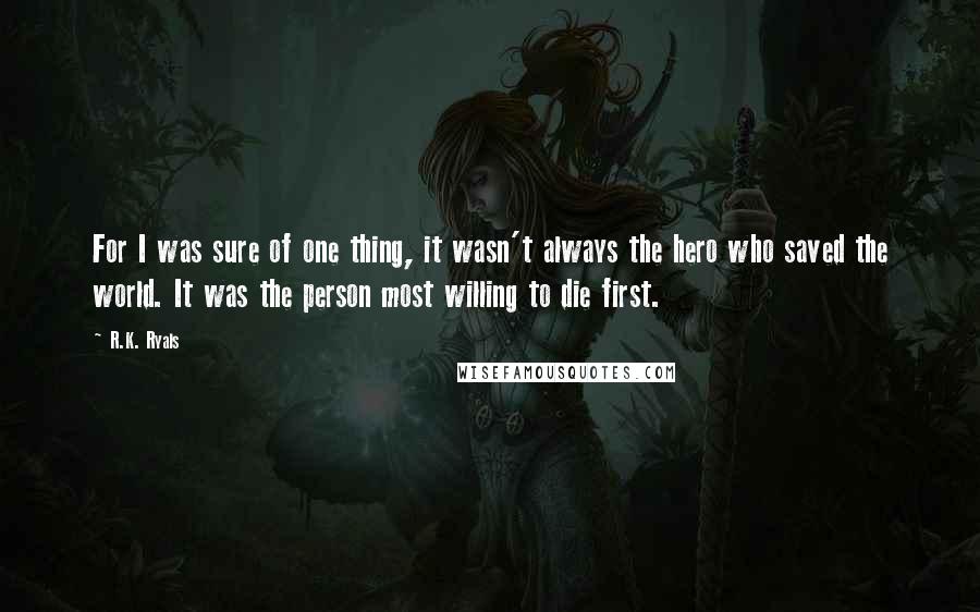 R.K. Ryals quotes: For I was sure of one thing, it wasn't always the hero who saved the world. It was the person most willing to die first.