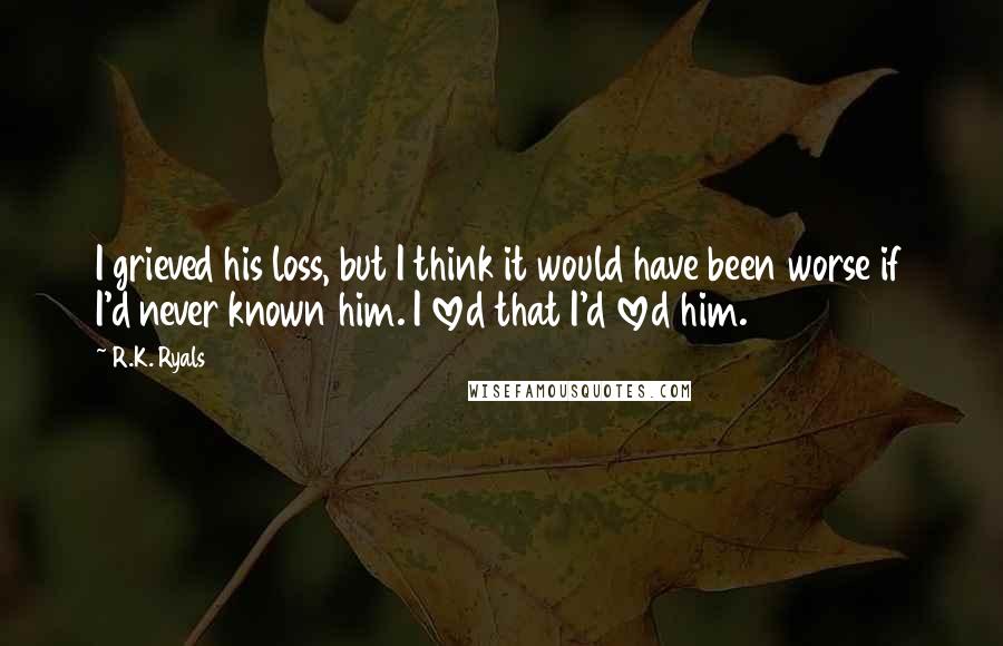 R.K. Ryals quotes: I grieved his loss, but I think it would have been worse if I'd never known him. I loved that I'd loved him.