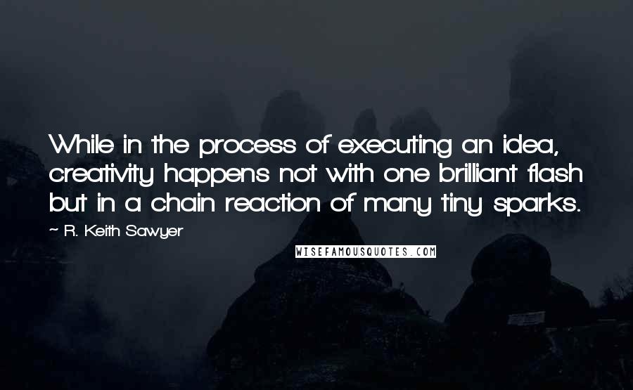 R. Keith Sawyer quotes: While in the process of executing an idea, creativity happens not with one brilliant flash but in a chain reaction of many tiny sparks. R. Keith Sawyer quotes: While in the process of executing an idea, creativity happens not with one brilliant flash but in a chain reaction of many tiny sparks.