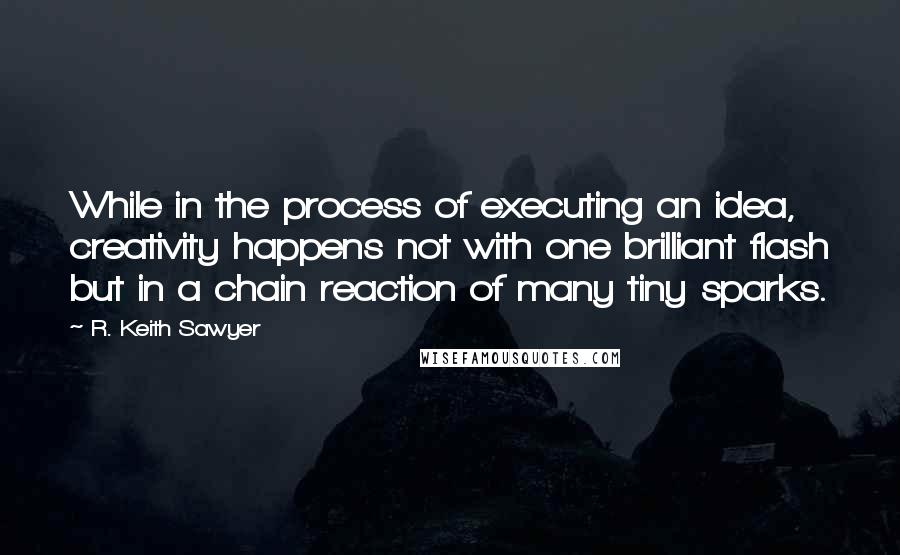 R. Keith Sawyer quotes: While in the process of executing an idea, creativity happens not with one brilliant flash but in a chain reaction of many tiny sparks.