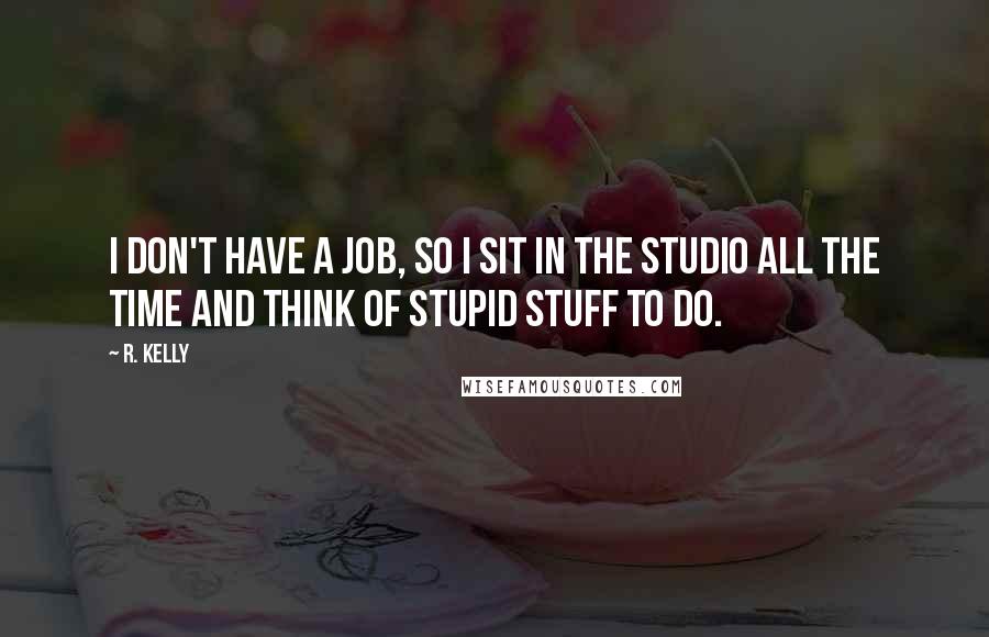 R. Kelly quotes: I don't have a job, so I sit in the studio all the time and think of stupid stuff to do.