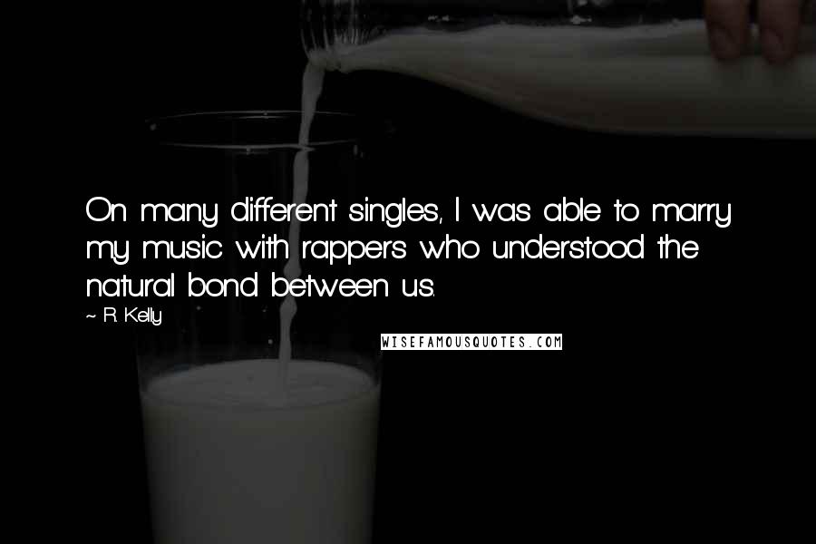 R. Kelly quotes: On many different singles, I was able to marry my music with rappers who understood the natural bond between us.