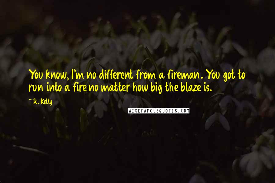 R. Kelly quotes: You know, I'm no different from a fireman. You got to run into a fire no matter how big the blaze is.