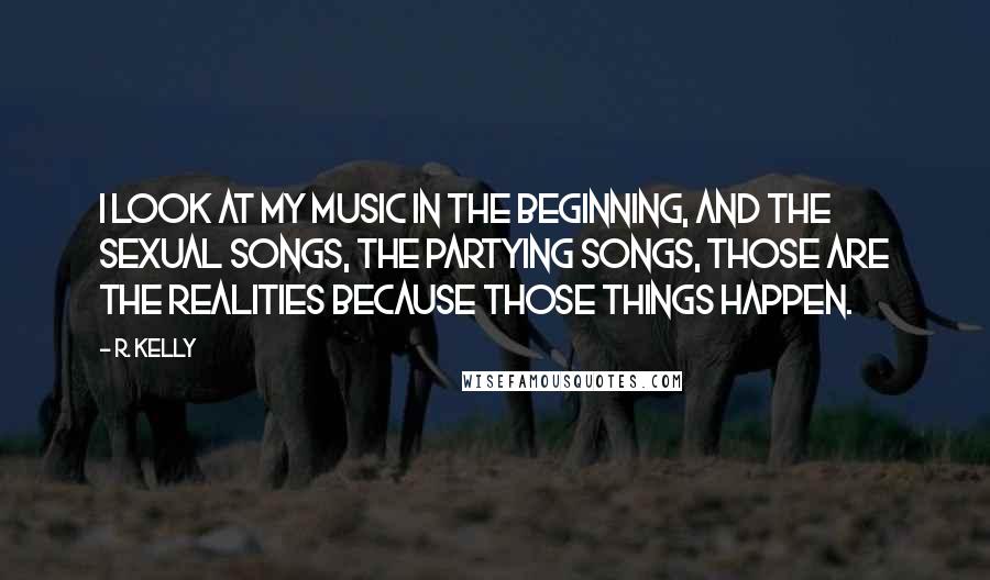 R. Kelly quotes: I look at my music in the beginning, and the sexual songs, the partying songs, those are the realities because those things happen.