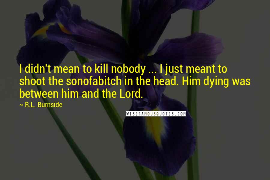 R.L. Burnside quotes: I didn't mean to kill nobody ... I just meant to shoot the sonofabitch in the head. Him dying was between him and the Lord.