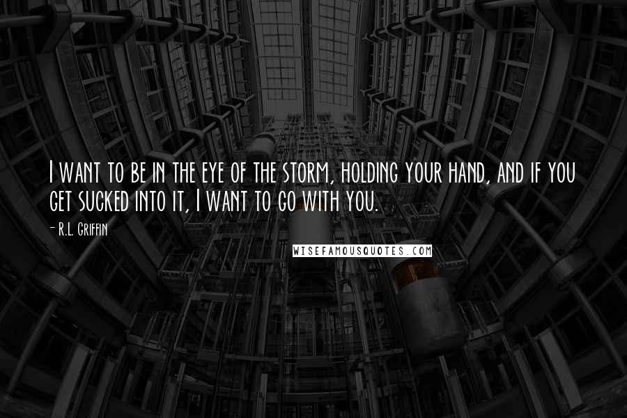 R.L. Griffin quotes: I want to be in the eye of the storm, holding your hand, and if you get sucked into it, I want to go with you.