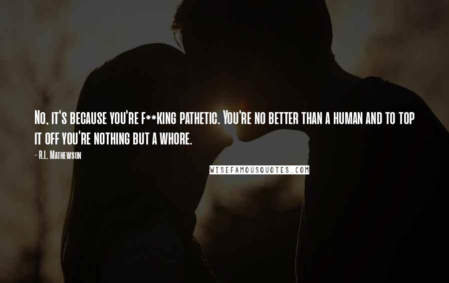 R.L. Mathewson quotes: No, it's because you're f**king pathetic. You're no better than a human and to top it off you're nothing but a whore.