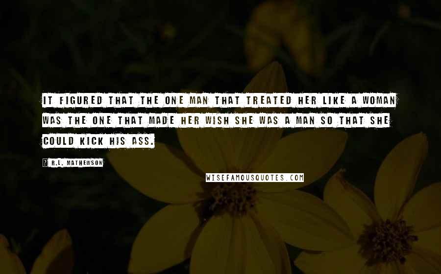 R.L. Mathewson quotes: It figured that the one man that treated her like a woman was the one that made her wish she was a man so that she could kick his ass.