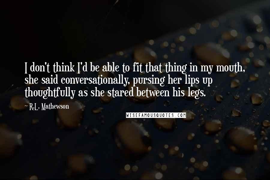 R.L. Mathewson quotes: I don't think I'd be able to fit that thing in my mouth, she said conversationally, pursing her lips up thoughtfully as she stared between his legs.