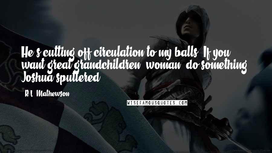 R.L. Mathewson quotes: He's cutting off circulation to my balls! If you want great grandchildren, woman, do something! Joshua sputtered