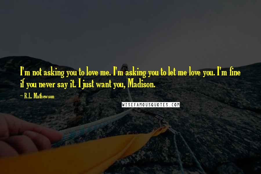 R.L. Mathewson quotes: I'm not asking you to love me. I'm asking you to let me love you. I'm fine if you never say it. I just want you, Madison.