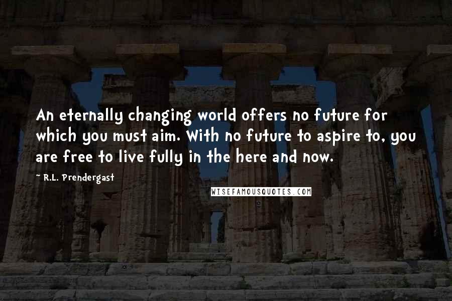 R.L. Prendergast quotes: An eternally changing world offers no future for which you must aim. With no future to aspire to, you are free to live fully in the here and now. R.L. Prendergast quotes: An eternally changing world offers no future for which you must aim. With no future to aspire to, you are free to live fully in the here and now.