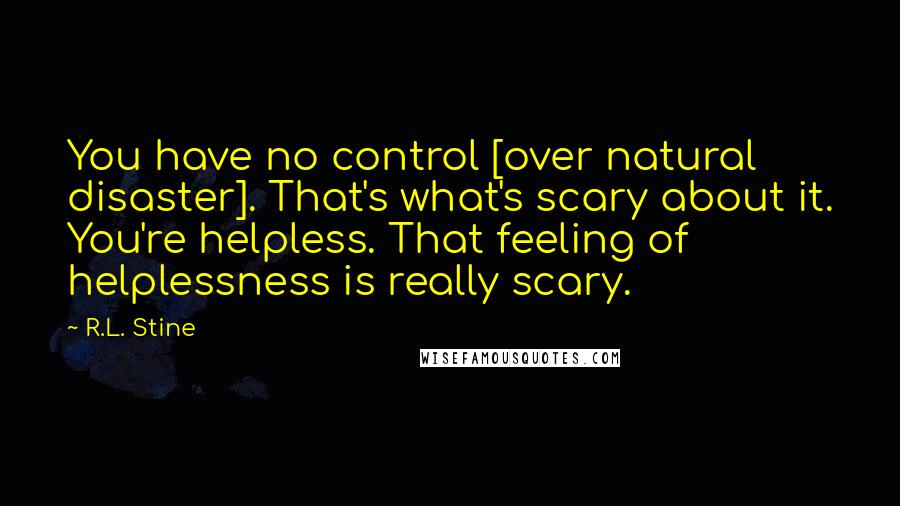 R.L. Stine quotes: You have no control [over natural disaster]. That's what's scary about it. You're helpless. That feeling of helplessness is really scary.