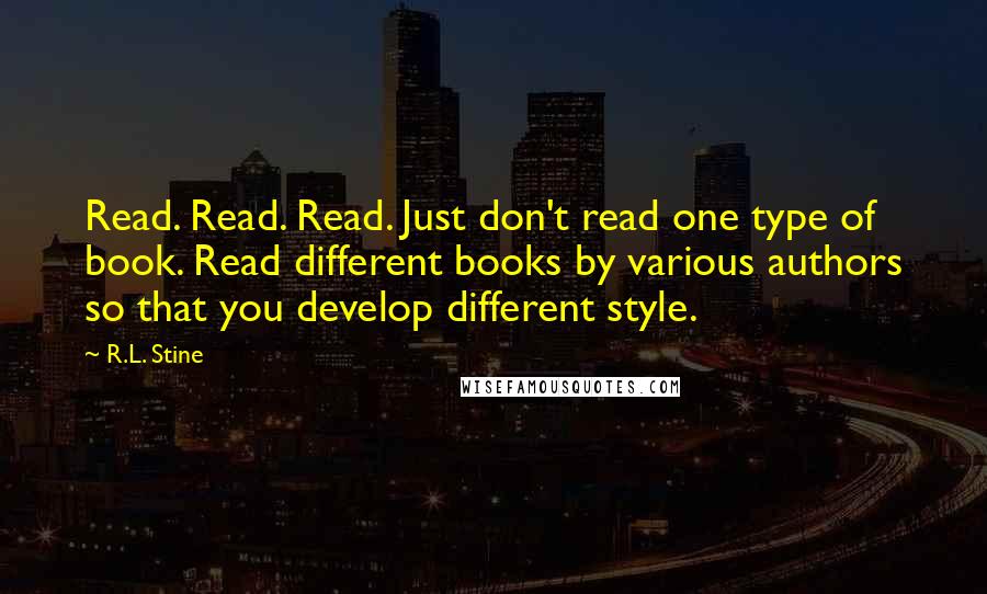 R.L. Stine quotes: Read. Read. Read. Just don't read one type of book. Read different books by various authors so that you develop different style. R.L. Stine quotes: Read. Read. Read. Just don't read one type of book. Read different books by various authors so that you develop different style.