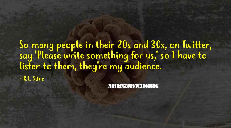 R.L. Stine quotes: So many people in their 20s and 30s, on Twitter, say 'Please write something for us,' so I have to listen to them, they're my audience. R.L. Stine quotes: So many people in their 20s and 30s, on Twitter, say 'Please write something for us,' so I have to listen to them, they're my audience.