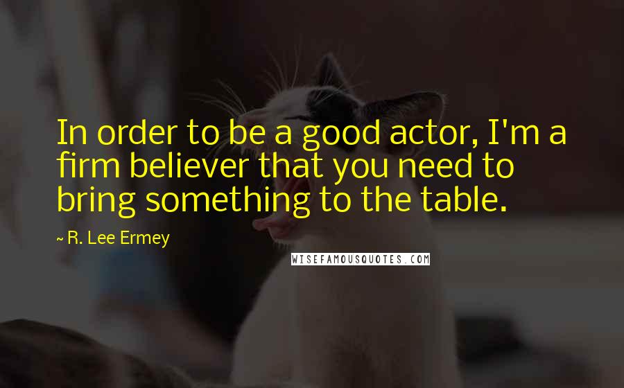 R. Lee Ermey quotes: In order to be a good actor, I'm a firm believer that you need to bring something to the table.