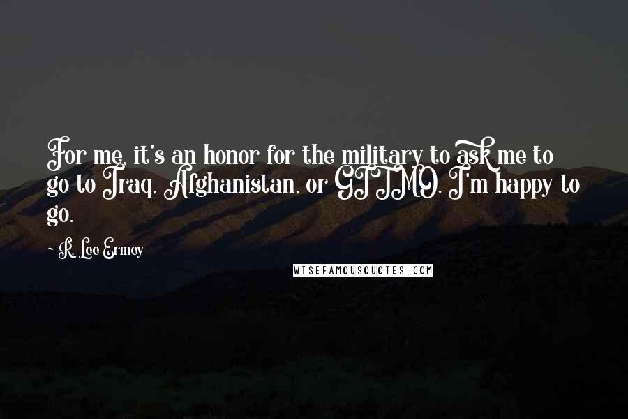 R. Lee Ermey quotes: For me, it's an honor for the military to ask me to go to Iraq, Afghanistan, or GITMO. I'm happy to go. R. Lee Ermey quotes: For me, it's an honor for the military to ask me to go to Iraq, Afghanistan, or GITMO. I'm happy to go.