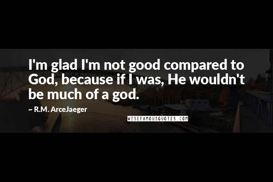 R.M. ArceJaeger quotes: I'm glad I'm not good compared to God, because if I was, He wouldn't be much of a god.