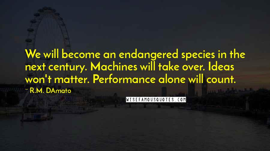 R.M. DAmato quotes: We will become an endangered species in the next century. Machines will take over. Ideas won't matter. Performance alone will count. R.M. DAmato quotes: We will become an endangered species in the next century. Machines will take over. Ideas won't matter. Performance alone will count.
