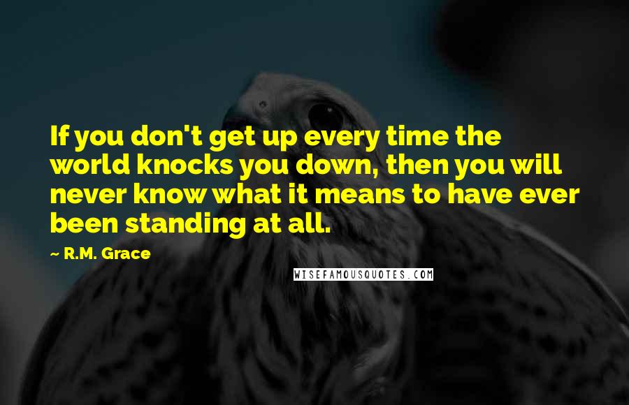 R.M. Grace quotes: If you don't get up every time the world knocks you down, then you will never know what it means to have ever been standing at all. R.M. Grace quotes: If you don't get up every time the world knocks you down, then you will never know what it means to have ever been standing at all.