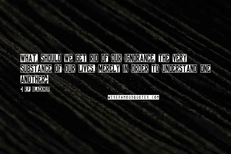 R.P. Blackmur quotes: What, should we get rid of our ignorance, the very substance of our lives, merely in order to understand one another?