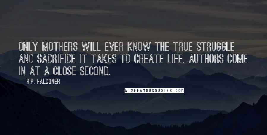 R.P. Falconer quotes: Only mothers will ever know the true struggle and sacrifice it takes to create life. Authors come in at a close second.