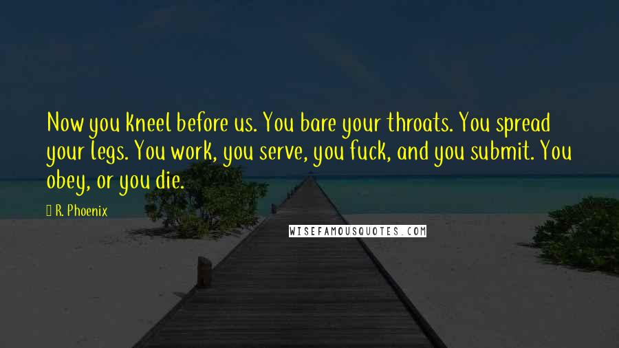 R. Phoenix quotes: Now you kneel before us. You bare your throats. You spread your legs. You work, you serve, you fuck, and you submit. You obey, or you die. R. Phoenix quotes: Now you kneel before us. You bare your throats. You spread your legs. You work, you serve, you fuck, and you submit. You obey, or you die.