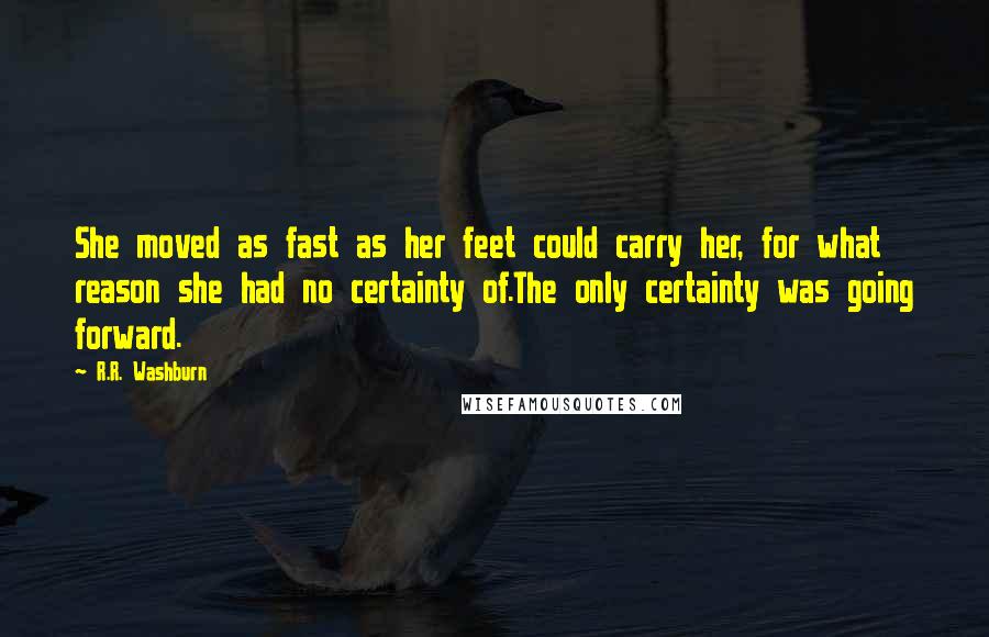 R.R. Washburn quotes: She moved as fast as her feet could carry her, for what reason she had no certainty of.The only certainty was going forward. R.R. Washburn quotes: She moved as fast as her feet could carry her, for what reason she had no certainty of.The only certainty was going forward.