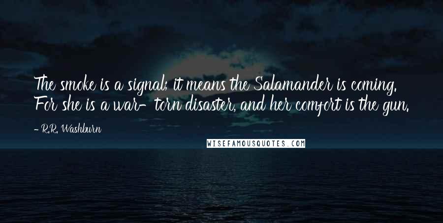 R.R. Washburn quotes: The smoke is a signal; it means the Salamander is coming. For she is a war-torn disaster, and her comfort is the gun. R.R. Washburn quotes: The smoke is a signal; it means the Salamander is coming. For she is a war-torn disaster, and her comfort is the gun.
