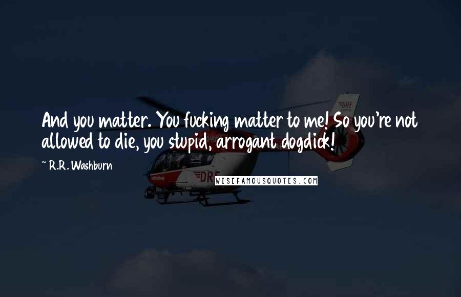 R.R. Washburn quotes: And you matter. You fucking matter to me! So you're not allowed to die, you stupid, arrogant dogdick! R.R. Washburn quotes: And you matter. You fucking matter to me! So you're not allowed to die, you stupid, arrogant dogdick!